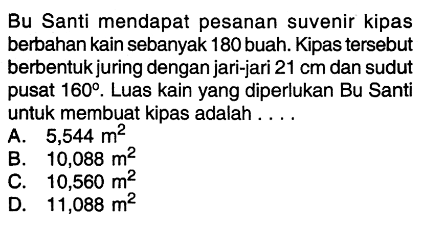 Bu Santi mendapat pesanan suvenir kipas berbahan kain sebanyak 180 buah. Kipas tersebut berbentuk juring dengan jari-jari 21 cm dan sudut pusat 160. Luas kain yang diperlukan Bu Santi untuk membuat kipas adalah ....