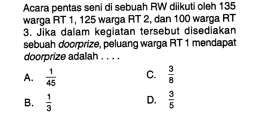 Acara pentas seni di sebuah RW diikuti oleh 135 warga RT 1, 125 warga RT 2, dan 100 warga RT 3. Jika dalam kegiatan tersebut disediakan sebuah doorprize, peluang warga RT 1 mendapat doorprize adalah ...