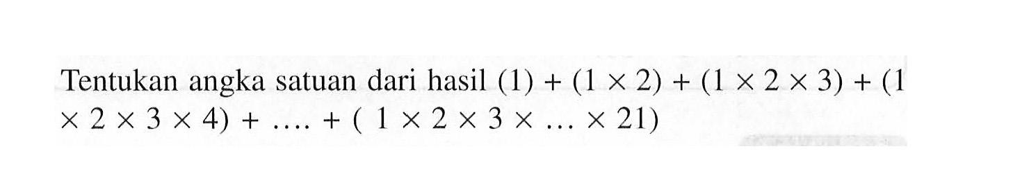 Tentukan angka satuan dari hasil (1) + (1 x 2) + (1 x 2 x 3) + (1 x 2 x 3 x 4) + ... + (1 x 2 x 3 x ... x 21)