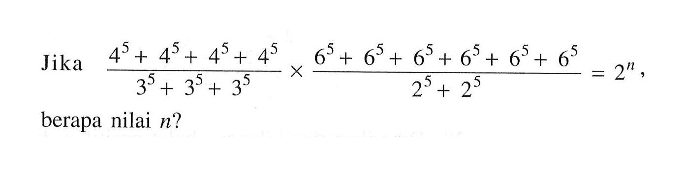 Jika (4^5+ 4^5 + 4^5 + 4^ 5 )/(3^5+ 3^5 +3^5) x (6^5 + 6^5 + 6^5+ 6^5+ 6^5+ 6^5) / (2^5 +2^5) = 2^n berapa nilai n?