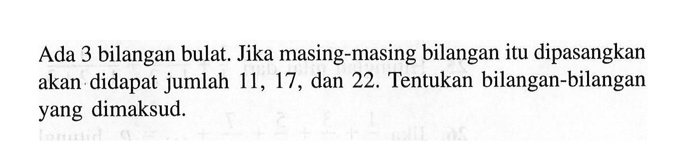 Ada 3 bilangan bulat. Jika masing-masing bilangan itu dipasangkan akan didapat jumlah 11, 17, dan 22. Tentukan bilangan-bilangan yang dimaksud.