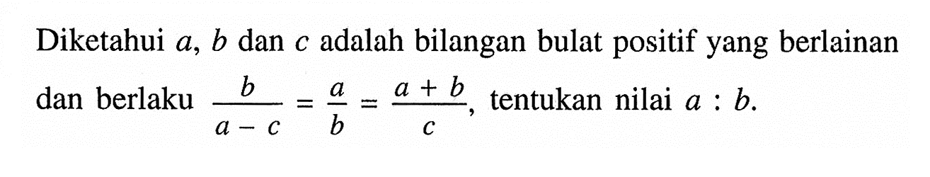 Diketahui a, b dan c adalah bilangan bulat positif yang berlainan dan berlaku b/(a - c) = a/b = (a + b)/c, tentukan nilai a : b.