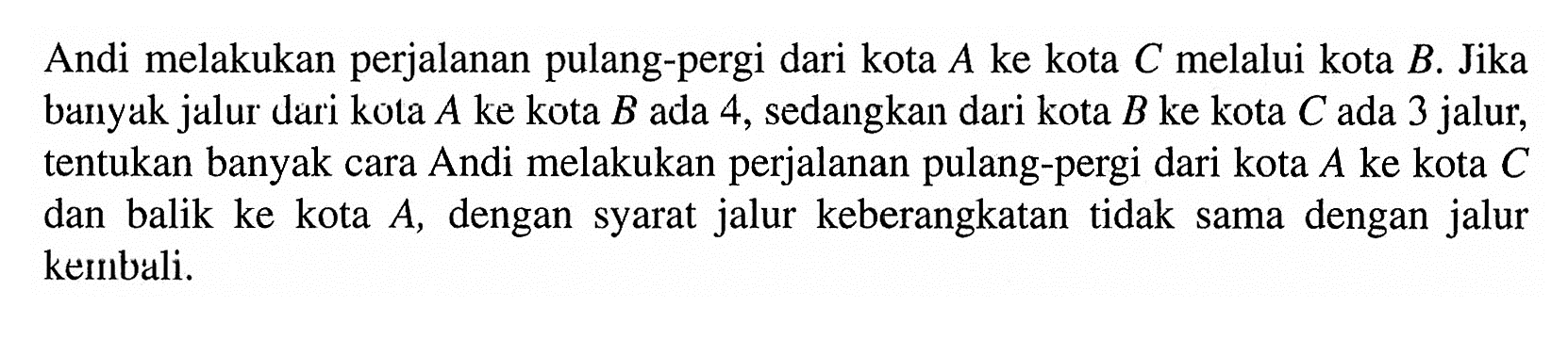 Andi melakukan perjalanan pulang-pergi dari kota  A  ke kota  C  melalui kota  B . Jika banyak jalur dari kota  A  ke kota  B  ada 4, sedangkan dari kota  B  ke kota  C  ada 3 jalur, tentukan banyak cara Andi melakukan perjalanan pulang-pergi dari kota  A  ke kota  C  dan balik ke kota  A , dengan syarat jalur keberangkatan tidak sama dengan jalur kembali.