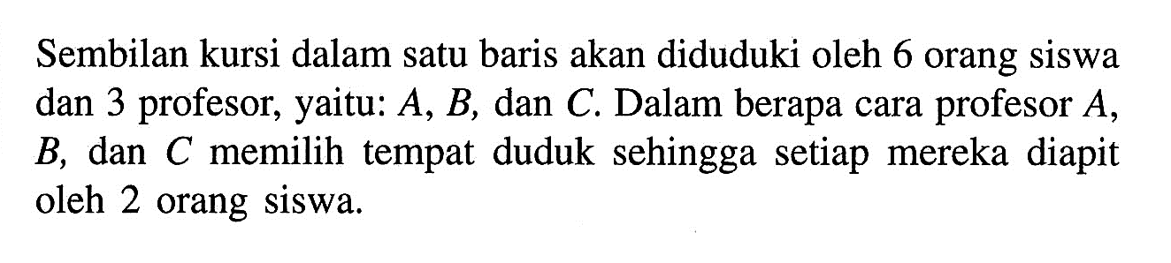 Sembilan kursi dalam satu baris akan diduduki oleh 6 orang siswa dan 3 profesor, yaitu:  A, B, dan C. Dalam berapa cara profesor A, B, dan C memilih tempat duduk sehingga setiap mereka diapit oleh 2 orang siswa. 