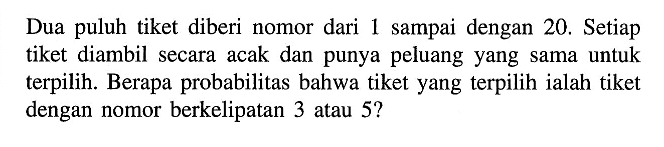 Dua puluh tiket diberi nomor dari 1 sampai dengan 20. Setiap tiket diambil secara acak dan punya peluang yang sama untuk terpilih. Berapa probabilitas bahwa tiket yang terpilih ialah tiket dengan nomor berkelipatan 3 atau 5?