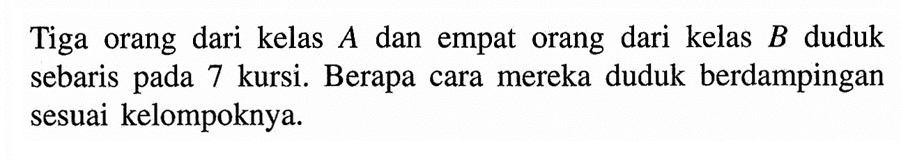 Tiga orang dari kelas  A  dan empat orang dari kelas B duduk sebaris pada 7 kursi. Berapa cara mereka duduk berdampingan sesuai kelompoknya.