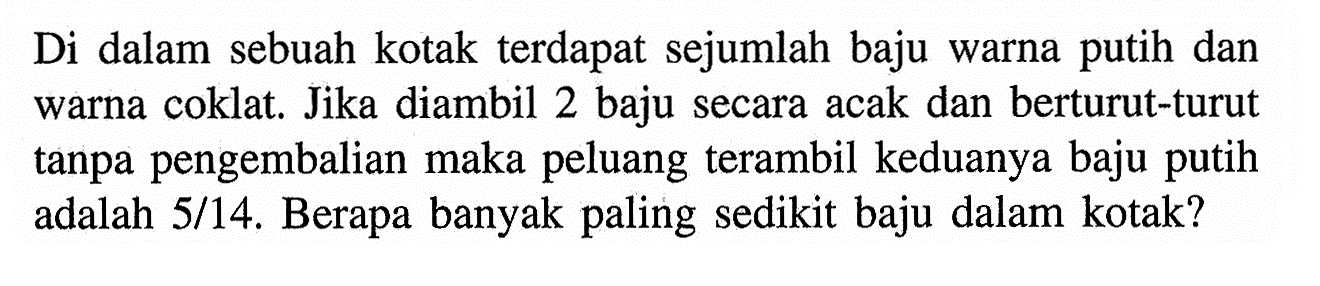 Di dalam sebuah kotak terdapat sejumlah baju warna putih dan warna coklat. Jika diambil 2 baju secara acak dan berturut-turut tanpa pengembalian maka peluang terambil keduanya baju putih adalah 5/14. Berapa banyak paling sedikit baju dalam kotak? 