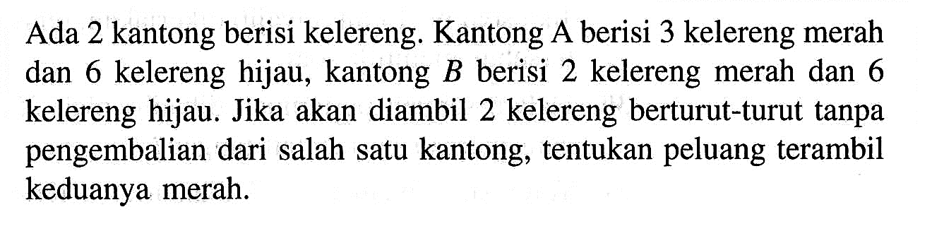 Ada 2 kantong berisi kelereng. Kantong  A  berisi 3 kelereng merah dan 6 kelereng hijau, kantong  B  berisi 2 kelereng merah dan 6 kelereng hijau. Jika akan diambil 2 kelereng berturut-turut tanpa pengembalian dari salah satu kantong, tentukan peluang terambil keduanya merah.