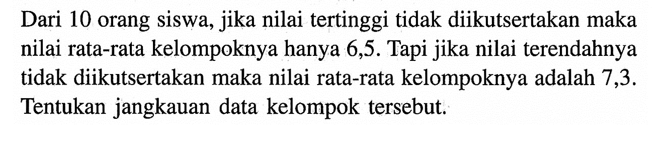 Dari 10 orang siswa, jika nilai tertinggi tidak diikutsertakan maka nilai rata-rata kelompoknya hanya 6,5. Tapi jika nilai terendahnya tidak diikutsertakan maka nilai rata-rata kelompoknya adalah 7,3. Tentukan jangkauan data kelompok tersebut.