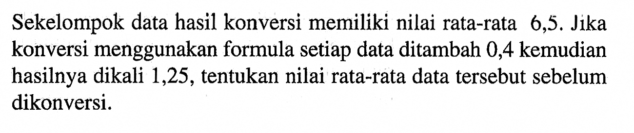 Sekelompok data hasil konversi memiliki nilai rata-rata 6,5. Jika konversi menggunakan formula setiap data ditambah 0,4 kemudian hasilnya dikali 1,25, tentukan nilai rata-rata data tersebut sebelum dikonversi.