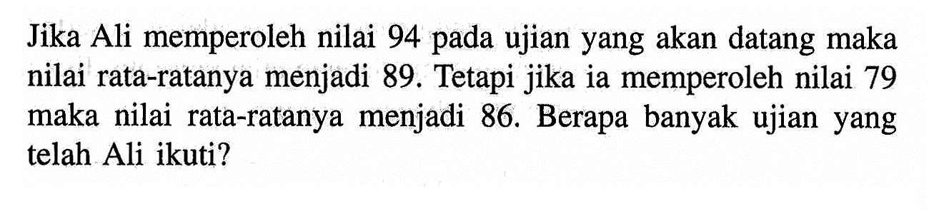 Jika Ali memperoleh nilai 94 pada ujian yang akan datang maka nilai rata-ratanya menjadi  89 .  Tetapi jika ia memperoleh nilai 79 maka nilai rata-ratanya menjadi 86. Berapa banyak ujian yang telah Ali ikuti? 