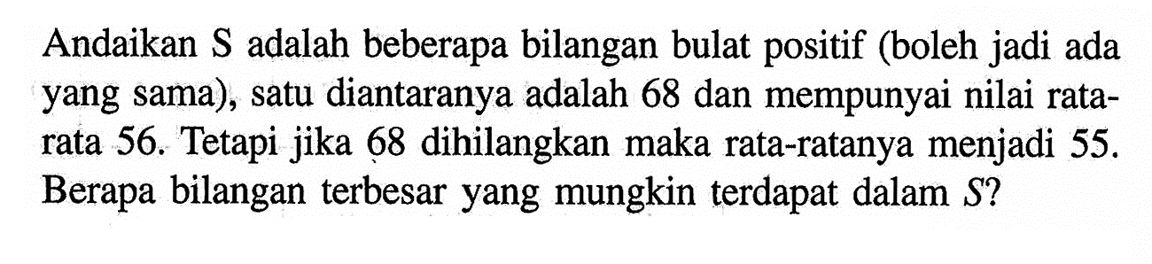 Andaikan S adalah beberapa bilangan bulat positif (boleh jadi ada yang sama), satu diantaranya adalah 68 dan mempunyai nilai ratarata 56. Tetapi jika 68 dihilangkan maka rata-ratanya menjadi 55. Berapa bilangan terbesar yang mungkin terdapat dalam S?