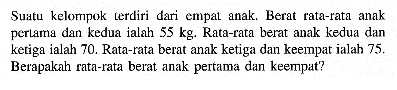 Suatu kelompok terdiri dari empat anak. Berat rata-rata anak pertama dan kedua ialah  55 kg . Rata-rata berat anak kedua dan ketiga ialah 70. Rata-rata berat anak ketiga dan keempat ialah  75. Berapakah rata-rata berat anak pertama dan keempat?