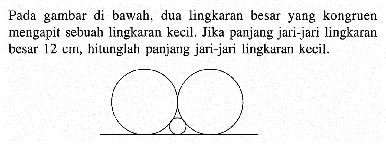 Pada gambar di bawah, dua lingkaran besar yang kongruen mengapit sebuah lingkaran kecil. Jika panjang jari-jari lingkaran besar 12 cm, hitunglah panjang jari-jari lingkaran kecil.