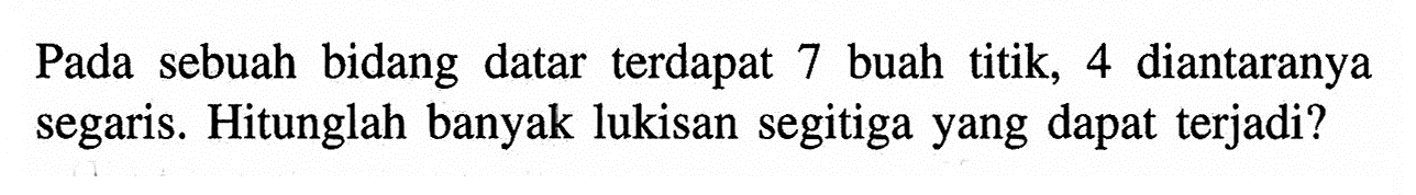 Pada sebuah bidang datar terdapat 7 buah titik, 4 diantaranya segaris. Hitunglah banyak lukisan segitiga yang dapat terjadi?