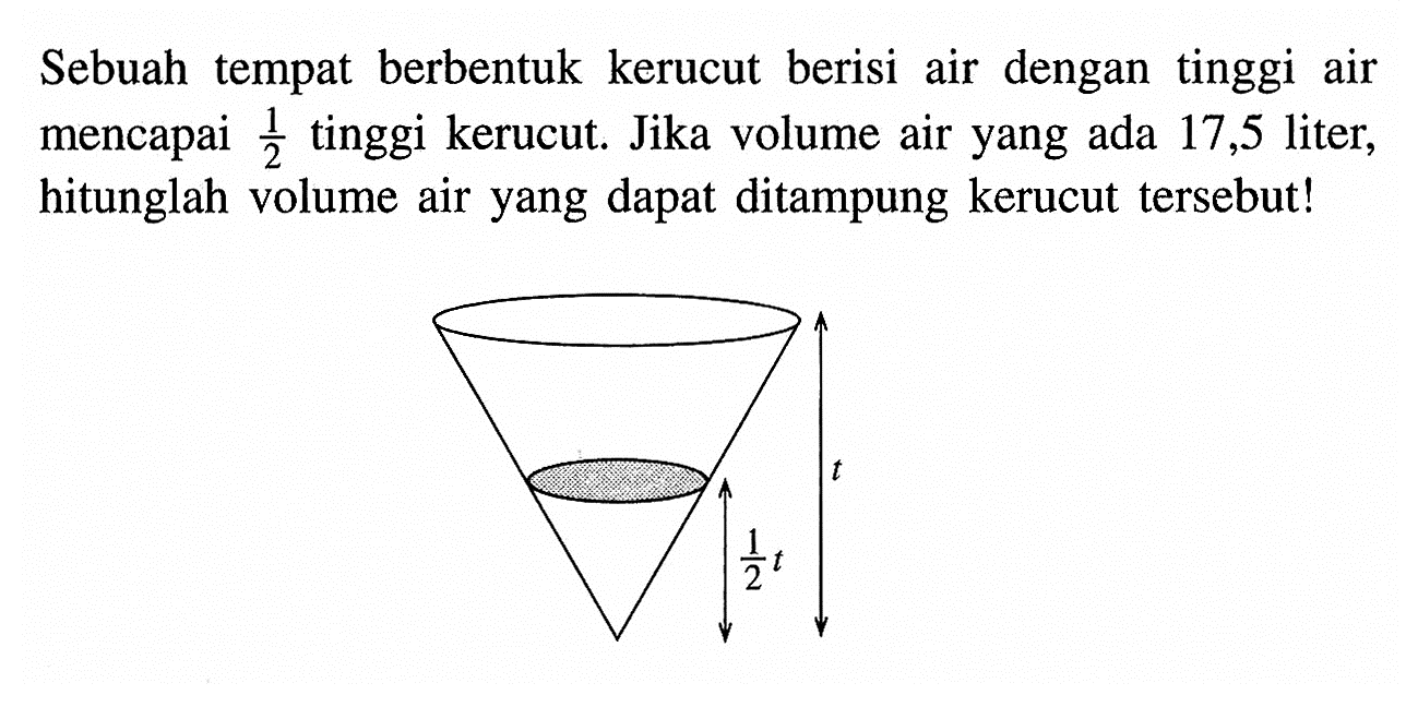 Sebuah tempat berbentuk kerucut berisi air dengan tinggi air mencapai 1/2 tinggi kerucut. Jika volume air yang ada 17,5 liter, hitunglah volume air yang dapat ditampung kerucut tersebut! 1/2 t t 