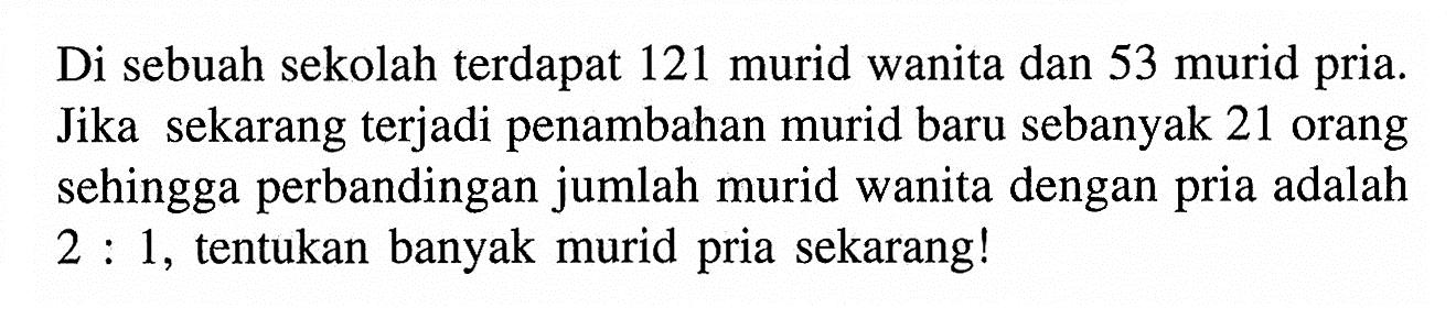 Di sebuah sekolah terdapat 121 murid wanita dan 53 murid pria. Jika sekarang terjadi penambahan murid baru sebanyak 21 orang sehingga perbandingan jumlah murid wanita dengan pria adalah 2 : 1, tentukan banyak murid pria sekarang!