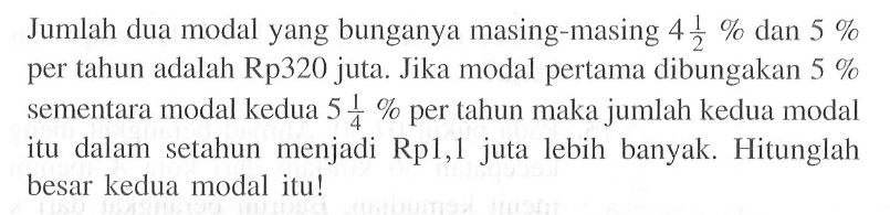 Jumlah dua modal yang bunganya masing-masing 4 1/2 % dan 5 % per tahun adalah Rp320 juta. Jika modal pertama dibungakan 5 % sementara modal kedua 5 1/4 % per tahun maka jumlah kedua modal itu dalam setahun menjadi Rp1,1 juta lebih banyak. Hitunglah besar kedua modal itu!