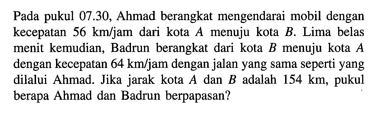 Pada pukul 07.30, Ahmad berangkat mengendarai mobil dengan kecepatan 56 km/jam dari kota A menuju kota B. Lima belas menit kemudian, Badrun berangkat dari kota B menuju kota A dengan kecepatan 64 km/jam dengan jalan yang sama seperti yang dilalui Ahmad. Jika jarak kota A dan B adalah 154 km, pukul berapa Ahmad dan Badrun berpapasan?