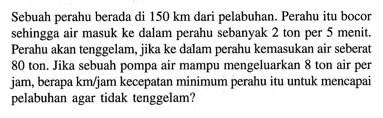 Sebuah perahu berada di 150 km dari pelabuhan. Perahu itu bocor sehingga air masuk ke dalam perahu sebanyak 2 ton per 5 menit. Perahu akan tenggelam, jika ke dalam perahu kemasukan air seberat 80 ton. Jika sebuah pompa air mampu mengeluarkan 8 ton air per jam, berapa km/jam kecepatan minimum perahu itu untuk mencapai pelabuhan agar tidak tenggelam?