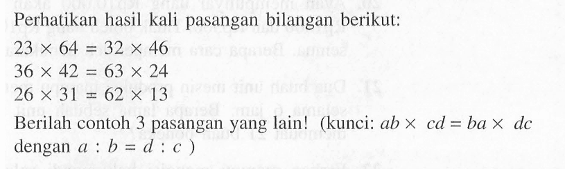 Perhatikan hasil kali pasangan bilangan berikut: 23 X 64 = 32 X 46 36 X 42 = 63 X 24 26 X 31 = 62 X 13 Berilah contoh 3 pasangan yang lain! (kunci: ab x cd = ba x dc dengan a : b = d : c )