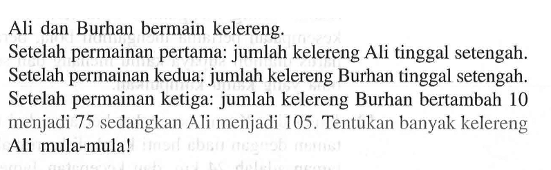 Ali dan Burhan bermain kelereng. Setelah permainan pertama: jumlah kelereng Ali tinggal setengah. Setelah permainan kedua: jumlah kelereng Burhan tinggal setengah. Setelah permainan ketiga: jumlah kelereng Burhan bertambah 10 menjadi 75 sedangkan Ali menjadi 105. Tentukan banyak kelereng Ali mula-mula!