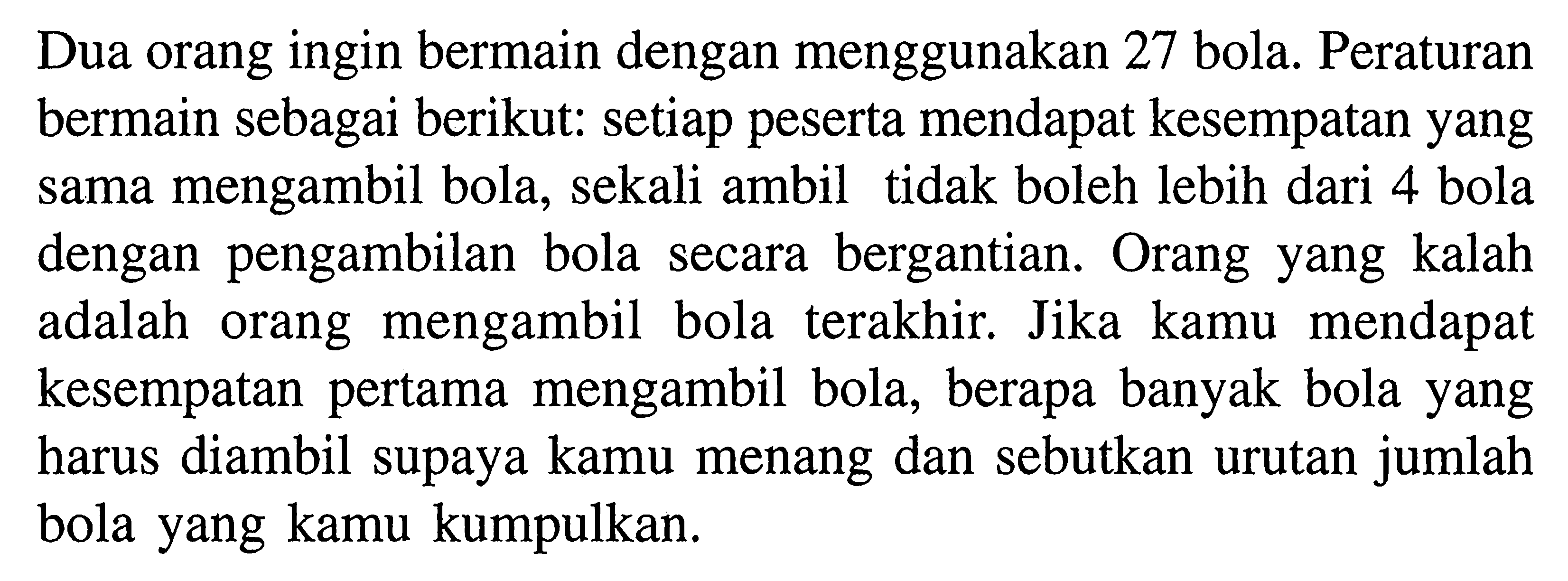 Dua orang ingin bermain dengan menggunakan 27 bola. Peraturan bermain sebagai berikut: setiap peserta mendapat kesempatan yang sama mengambil bola, sekali ambil tidak boleh lebih dari 4 bola dengan pengambilan bola secara bergantian. Orang yang kalah adalah orang mengambil bola terakhir. Jika kamu mendapat kesempatan pertama mengambil bola, berapa banyak bola yang harus diambil supaya kamu menang dan sebutkan urutan jumlah bola yang kamu kumpulkan.