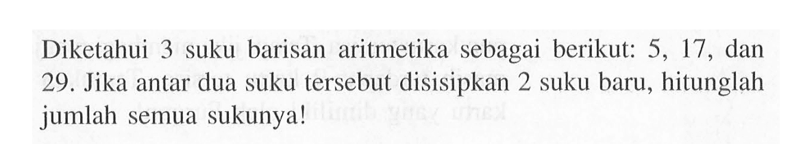 Diketahui 3 suku barisan aritmetika sebagai berikut: 5, 17, dan 29. Jika antar dua suku tersebut disisipkan 2 suku baru, hitunglah jumlah semua sukunya!