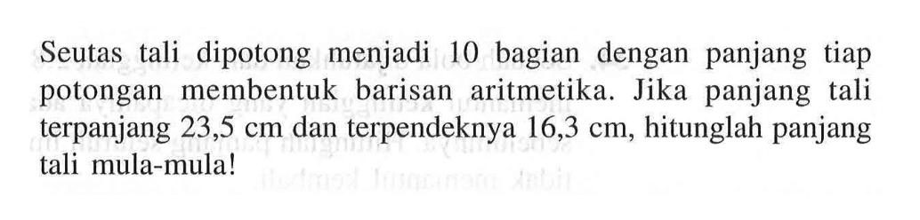 Seutas tali dipotong menjadi 10 bagian dengan panjang tiap potongan membentuk barisan aritmetika. Jika panjang tali terpanjang 23,5 cm dan terpendeknya 16,3 cm, hitunglah panjang tali mula-mula!