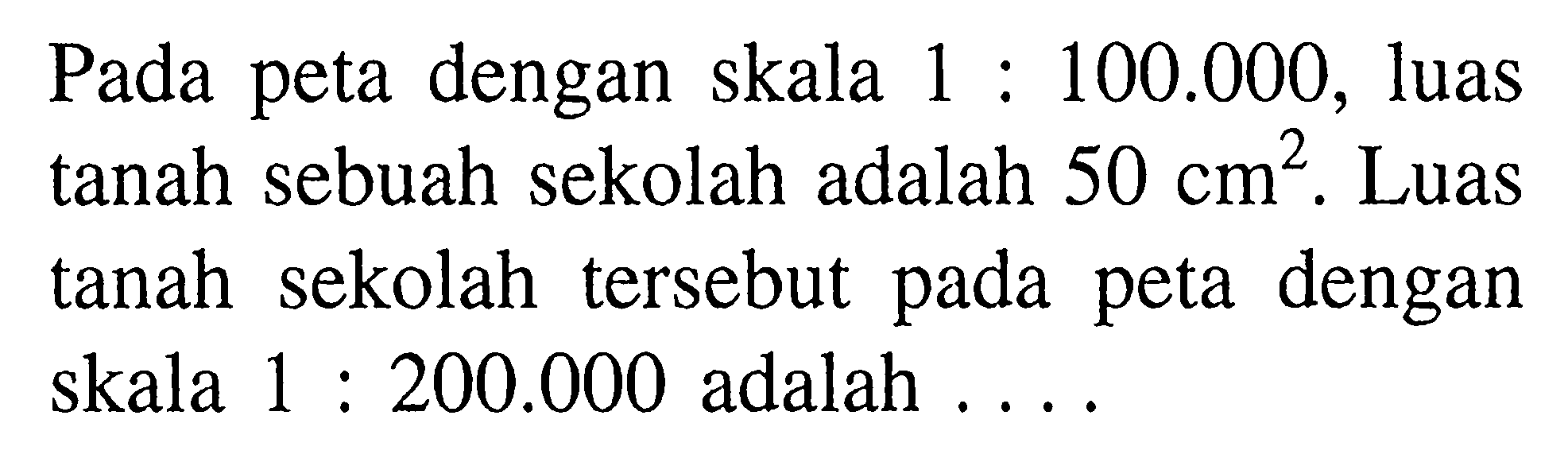 Pada peta dengan skala 1:100.000, luas tanah sebuah sekolah adalah  50 cm^2. Luas tanah sekolah tersebut pada peta dengan skala 1:200.000  adalah ....