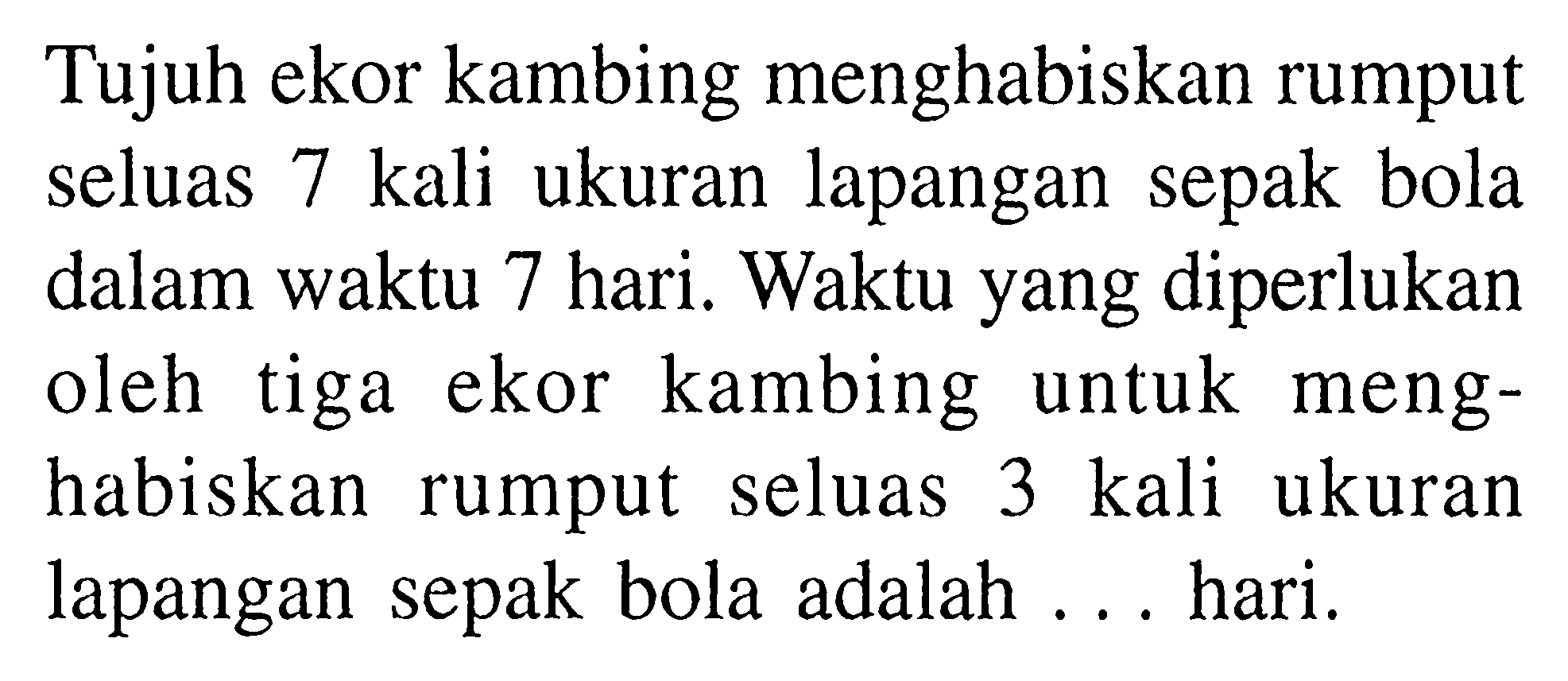 Tujuh ekor kambing menghabiskan rumput seluas 7 kali ukuran lapangan sepak bola dalam waktu 7 hari. Waktu yang diperlukan oleh tiga ekor kambing untuk menghabiskan rumput seluas 3 kali ukuran lapangan sepak bola adalah ... hari.