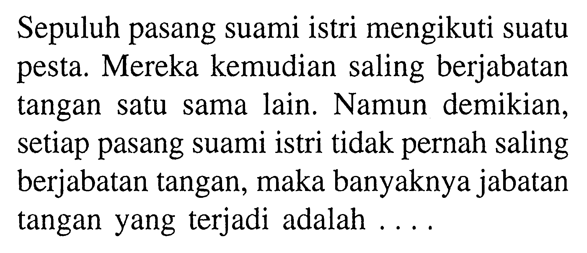 Sepuluh pasang suami istri mengikuti suatu pesta. Mereka kemudian saling berjabatan tangan satu sama lain. Namun demikian, setiap pasang suami istri tidak pernah saling berjabatan tangan, maka banyaknya jabatan tangan yang terjadi adalah .... 