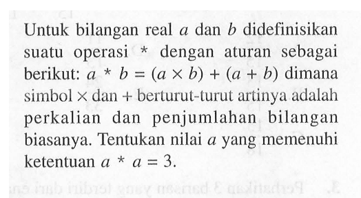 Untuk bilangan real a dan b didefinisikan suatu operasi * dengan aturan sebagai berikut: a * b = (a x b) + (a + b) dimana simbol x dan + berturut-turut artinya adalah perkalian dan  penjumlahan bilangan biasanya. Tentukan nilai a yang memenuhi ketentuan a * a = 3