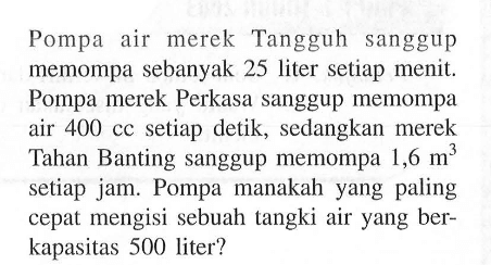 Pompa air merek Tangguh sanggup memompa sebanyak 25 liter setiap menit. Pompa merek Perkasa sanggup memompa air 400 cc setiap detik, sedangkan merek Tahan Banting sanggup memompa  1,6 m^3  setiap jam. Pompa manakah yang paling cepat mengisi sebuah tangki air yang berkapasitas 500 liter? 