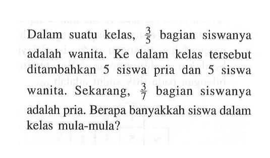 Dalam suatu kelas, 3/5 bagian Siswanya adalah wanita  Ke  dalam kelas   tersebut ditambahkan 5  siswa pria dan 5 siswa wanita. Sekarang, 3/7 bagian   siswanya adalah pria. Berapa banyakkah siswa dalam kelas mula-mula?