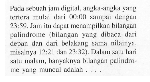 Pada sebuah jam digital, angka-angka yang tertera mulai dari 00:00 sampai dengan 23:59. Jam itu dapat menampilkan bilangan palindrome (bilangan yang dibaca dari depan dan dari belakang sama nilainya, misalnya 12 : 21 dan 23 : 32). Dalam satu hari satu malam, banyaknya bilangan palindrome yang muncul adalah ....