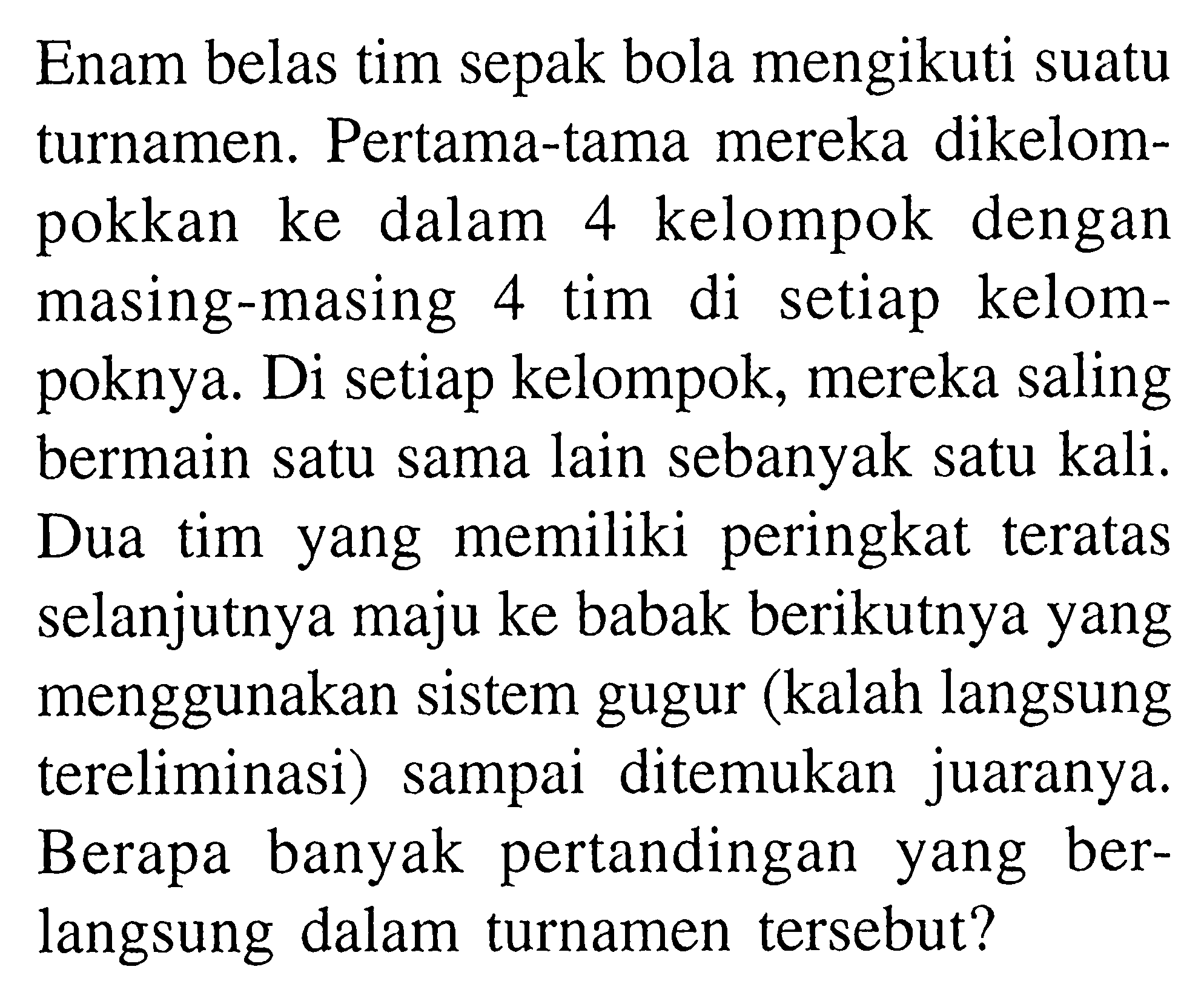 Enam belas tim sepak bola mengikuti suatu turnamen. Pertama-tama mereka dikelompokkan ke dalam 4 kelompok dengan masing-masing 4 tim di setiap kelompoknya. Di setiap kelompok, mereka saling bermain satu sama lain sebanyak satu kali. Dua tim yang memiliki peringkat teratas selanjutnya maju ke babak berikutnya yang menggunakan sistem gugur (kalah langsung tereliminasi) sampai ditemukan juaranya. Berapa banyak pertandingan yang berlangsung dalam turnamen tersebut?