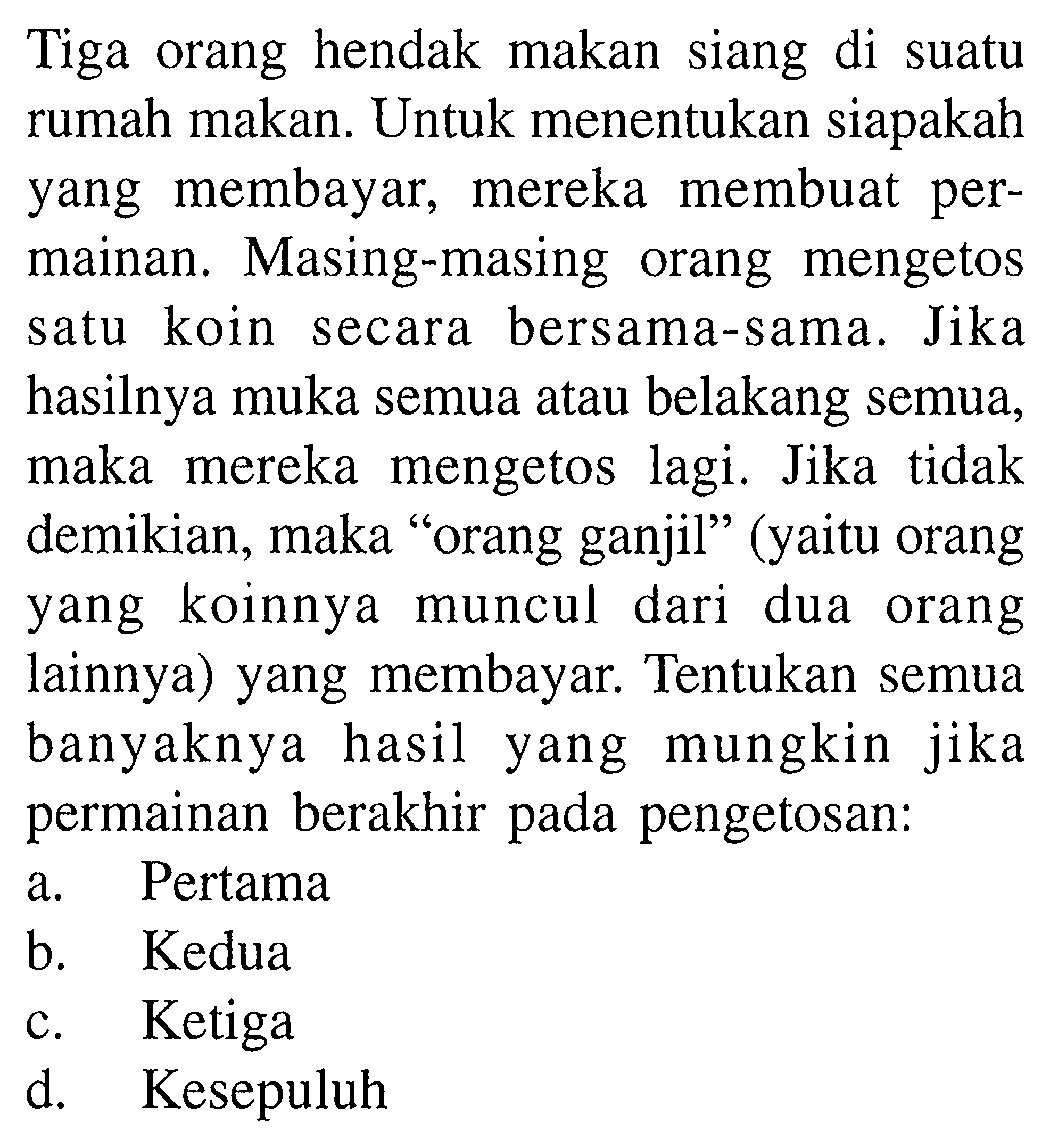 Tiga orang hendak makan siang di suatu rumah makan. Untuk menentukan siapakah yang membayar, mereka membuat permainan. Masing-masing orang mengetos satu koin secara bersama-sama. Jika hasilnya muka semua atau belakang semua, maka mereka mengetos lagi. Jika tidak demikian, maka "orang ganjil'" (yaitu orang yang koinnya muncul dari dua orang lainnya) yang membayar. Tentukan semua banyaknya hasil yang mungkin jika permainan berakhir pada pengetosan:
