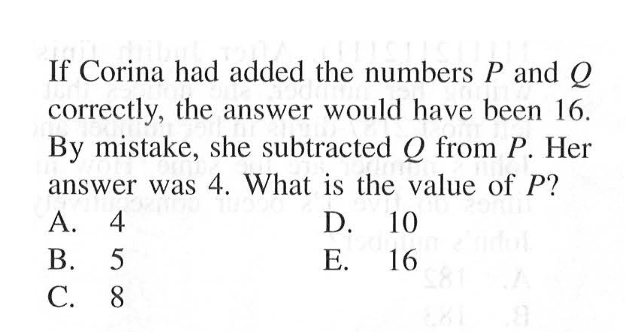 If Corina had added the numbers P and Q correctly, the answer would have been 16. By mistake, she subtracted Q from P. Her answer was 4. What is the value of P?