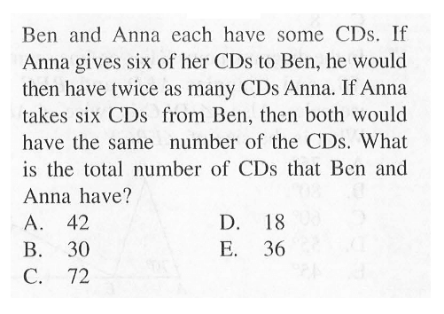 Ben and Anna each have some CDs . If Anna gives six of her CDs to Ben, he would then have twice as many CDs Anna. If Anna takes six CDs from Ben, then both would have the same number of the CDs. What is the total number of CDs that Ben and Anna have? A. 42 B. 30 C. 72 D. 18 E. 36