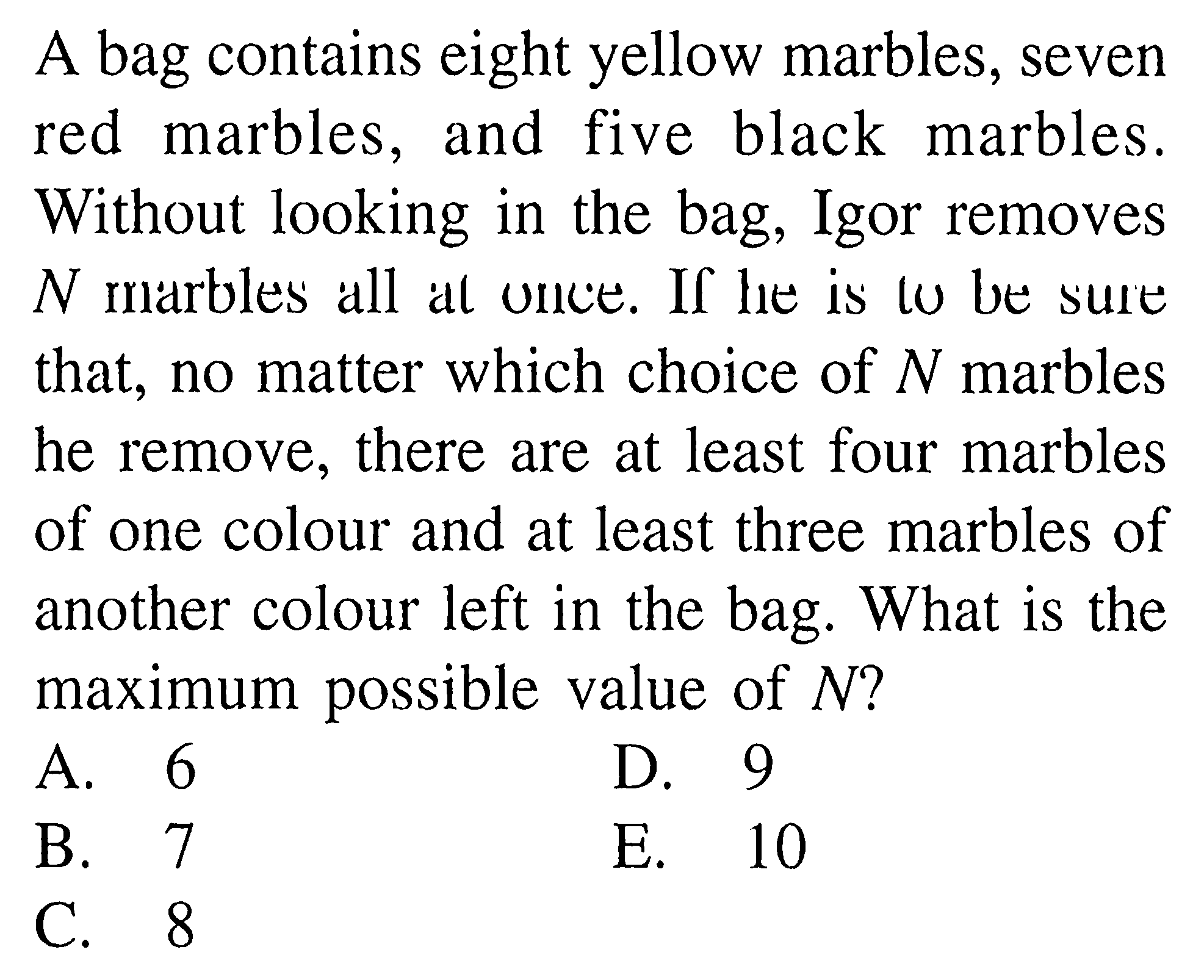 A bag contains eight yellow marbles, seven red marbles, and five black marbles. Without looking in the bag, Igor removes  N  marbles all at once. If lee is to be sure that, no matter which choice of  N  marbles he remove, there are at least four marbles of one colour and at least three marbles of another colour left in the bag. What is the maximum possible value of  N  ?
