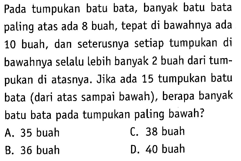 Pada tumpukan batu bata, banyak batu bata paling atas ada 8 buah, tepat di bawahnya ada 10 buah, dan seterusnya setiap tumpukan di bawahnya selalu lebih banyak 2 buah dari tumpukan di atasnya. Jika ada 15 tumpukan batu bata (dari atas sampai bawah), berapa banyak batu bata pada tumpukan paling bawah? A. 35 buah C. 38 buah B. 36 buah D. 40 buah