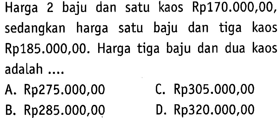 Harga 2 baju dan satu kaos Rp170.000,00, sedangkan harga satu baju dan tiga kaos Rp185.000,00. Harga tiga baju dan dua kaos adalah ... C. Rp305.000,00 A. Rp275.000,00 B. Rp285.000,00 D. Rp320.000,00