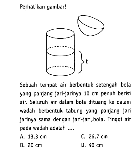 Perhatikan gambar! Sebuah tempat air berbentuk setengah bola yang panjang jari-jarinya  10 cm penuh berisi air. Seluruh air dalam bola dituang ke dalam wadah berbentuk tabung yang panjang jari jarinya sama dengan jari-jari, bola. Tinggi air pada wadah adalah ....