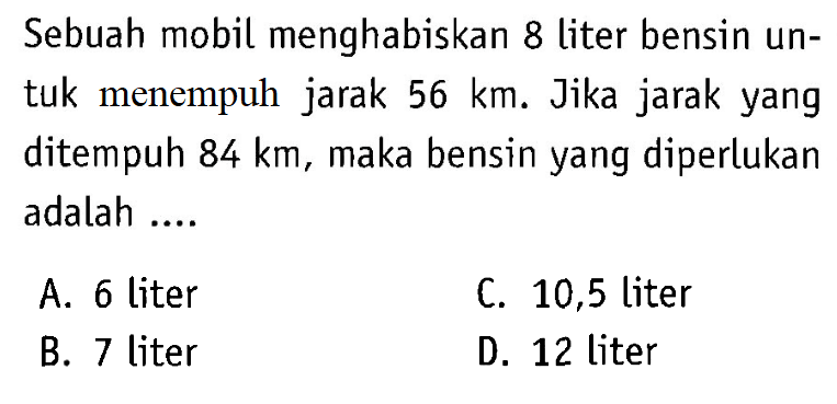 Sebuah mobil menghabiskan 8 liter bensin untuk menempuh jarak 56 km. Jika jarak yang ditempuh 84 km, maka bensin yang diperlukan adalah ....