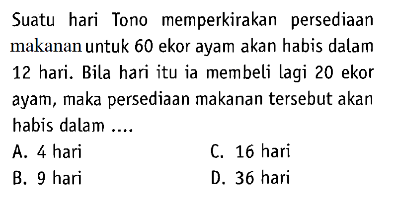 Suatu hari Tono memperkirakan persediaan makanan untuk 60 ekor ayam akan habis dalam 12 hari. Bila hari itu ia membeli lagi 20 ekor ayam, maka persediaan makanan tersebut akan habis dalam ....
