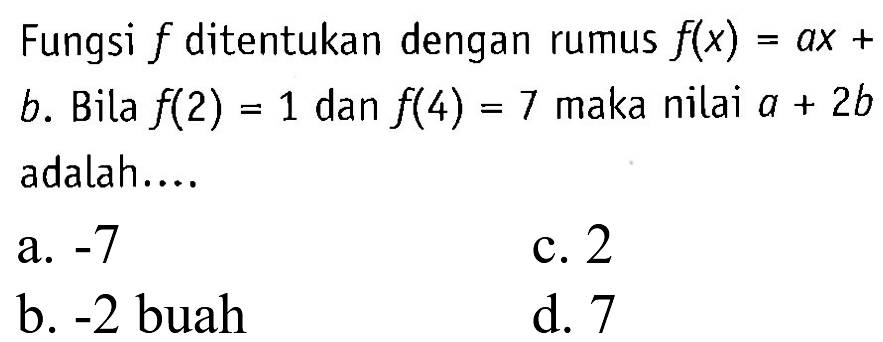 Fungsi f ditentukan dengan rumus f(x) = ax + b. Bila f(2) = 1 dan f(4) = 7 maka nilai a + 2b adalah.. a. -7 c.2 b. -2 buah d. 7