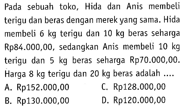 Pada sebuah toko, Hida dan Anis membeli terigu dan beras dengan merek yang sama. Hida membeli 6 kg terigu dan 10 kg beras seharga Rp84.000,00, sedangkan Anis membeli 10 kg terigu dan 5 kg beras seharga Rp70.000,00. Harga 8 kg terigu dan 20 kg beras adalah ... A. Rp152.000,00 C. Rp128.000,00 B. Rp130.000,00 D. Rp120.000,00