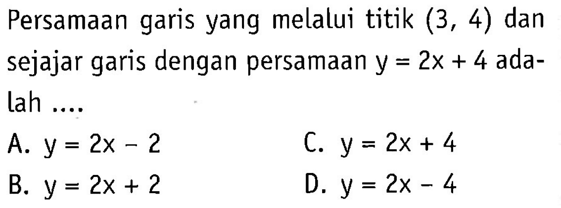 Persamaan garis yang melalui titik (3, 4) dan sejajar garis dengan persamaan y = 2x + 4 adalah 
 A. y = 2x - 2 
 B. y = 2x + 2 
 C. y = 2x + 4 
 D. y = 2x - 4