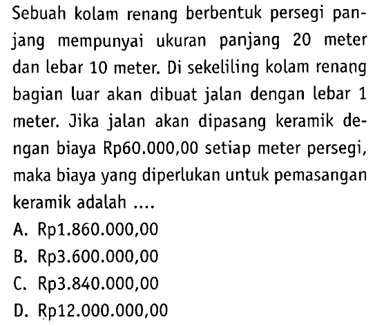 Sebuah kolam renang berbentuk persegi panjang mempunyai ukuran panjang 20 meter dan lebar 10 meter. Di sekeliling kolam renang bagian luar akan dibuat jalan dengan lebar 1 meter. Jika jalan akan dipasang keramik dengan biaya Rp60.000,00 setiap meter persegi, maka biaya yang diperlukan untuk pemasangan keramik adalah ....